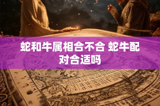 蛇和牛属相合不合 蛇牛配对合适吗