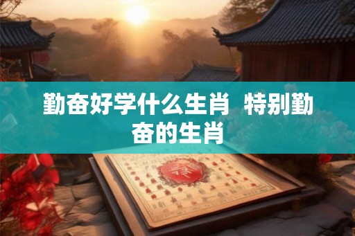 勤奋好学什么生肖 特别勤奋的生肖 勤奋好学什么生肖 特别勤奋的生肖