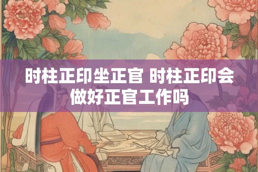 时柱正印坐正官 时柱正印会做好正官工作吗 时柱正印坐正官 时柱正印会做好正官工作吗