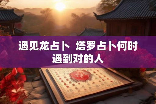 遇见龙占卜  塔罗占卜何时遇到对的人