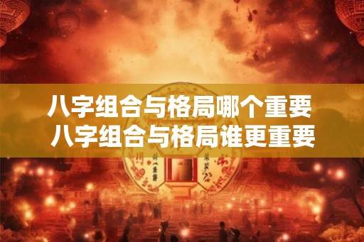 八字组合与格局哪个重要 八字组合与格局谁更重要 八字组合与格局哪个重要 八字组合与格局谁更重要