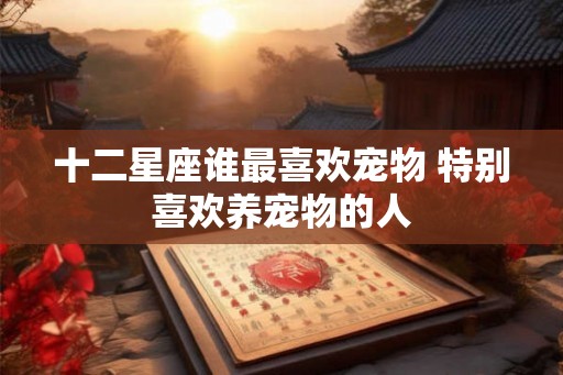 十二星座谁最喜欢宠物 特别喜欢养宠物的人