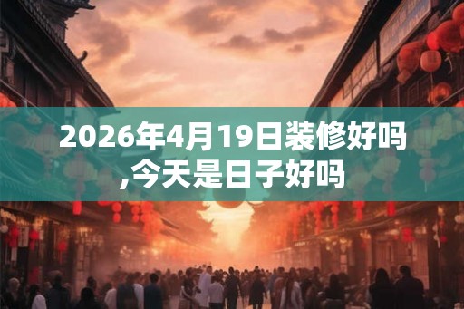 2026年4月19日装修好吗,今天是日子好吗