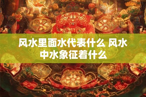 风水里面水代表什么 风水中水象征着什么 风水里面水代表什么 风水中水象征着什么