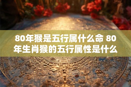 80年猴是五行属什么命 80年生肖猴的五行属性是什么