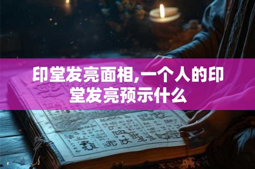 印堂发亮面相,一个人的印堂发亮预示什么
