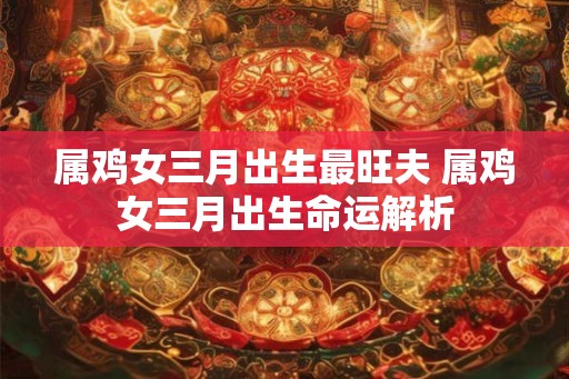 属鸡女三月出生最旺夫 属鸡女三月出生命运解析 属鸡女三月出生最旺夫 属鸡女三月出生命运解析