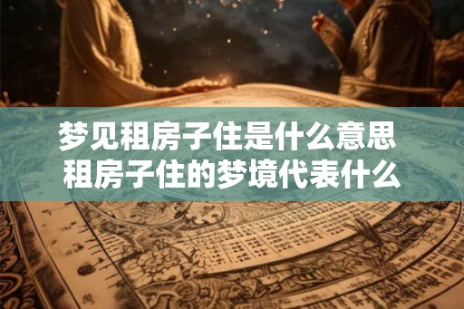 梦见租房子住是什么意思 租房子住的梦境代表什么 梦见租房子住是什么意思 租房子住的梦境代表什么