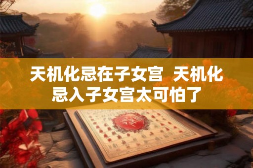 天机化忌在子女宫 天机化忌入子女宫太可怕了 天机化忌在子女宫 天机化忌入子女宫太可怕了