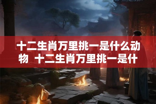 十二生肖万里挑一是什么动物  十二生肖万里挑一是什么生肖
