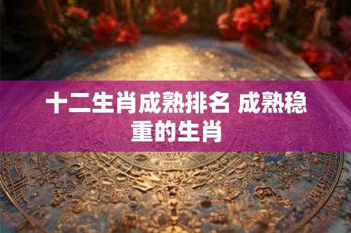 十二生肖成熟排名 成熟稳重的生肖 十二生肖成熟排名 成熟稳重的生肖