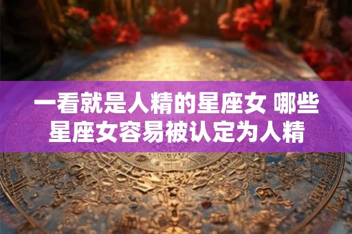 一看就是人精的星座女 哪些星座女容易被认定为人精 一看就是人精的星座女 哪些星座女容易被认定为人精