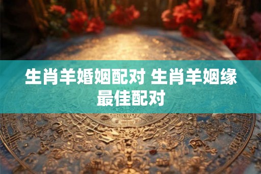生肖羊婚姻配对 生肖羊姻缘最佳配对 生肖羊婚姻配对 生肖羊姻缘最佳配对