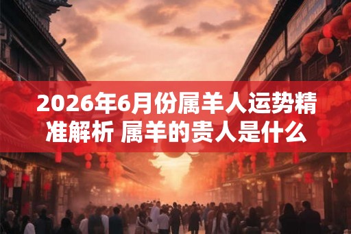2026年6月份属羊人运势精准解析 属羊的贵人是什么属相 2026年6月份属羊人运势精准解析 属羊的贵人是什么属相