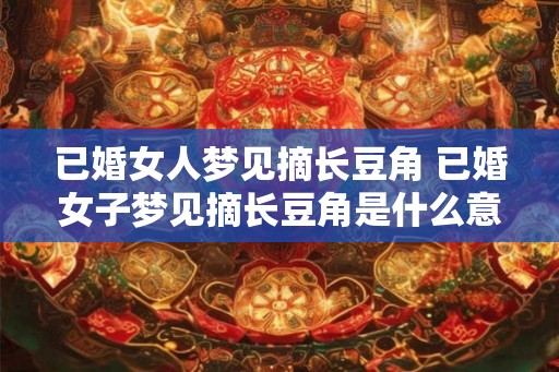 已婚女人梦见摘长豆角 已婚女子梦见摘长豆角是什么意思 已婚女人梦见摘长豆角 已婚女子梦见摘长豆角是什么意思