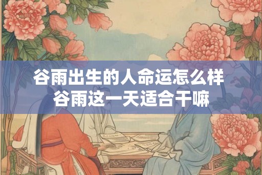 谷雨出生的人命运怎么样 谷雨这一天适合干嘛