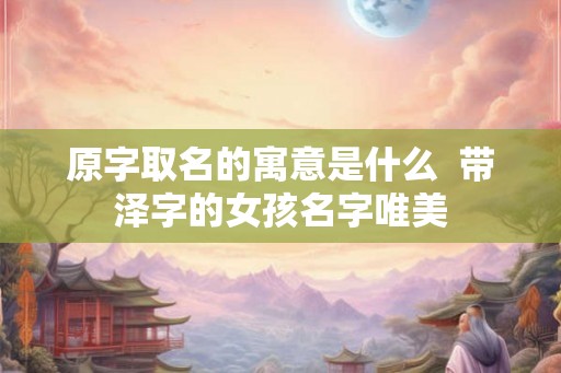原字取名的寓意是什么 带泽字的女孩名字唯美 原字取名的寓意是什么 带泽字的女孩名字唯美