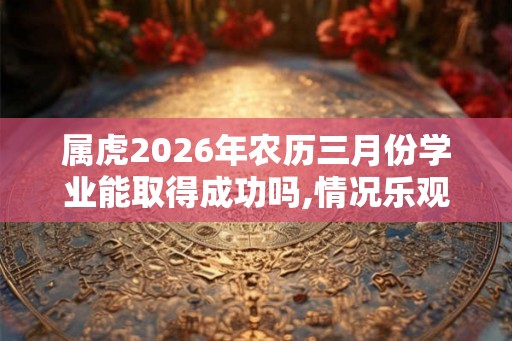 属虎2026年农历三月份学业能取得成功吗,情况乐观值得庆祝 属虎2026年农历三月份学业能取得成功吗,情况乐观值得庆祝