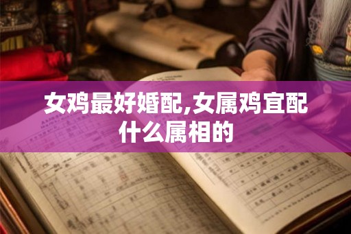 女鸡最好婚配,女属鸡宜配什么属相的 女鸡最好婚配,女属鸡宜配什么属相的