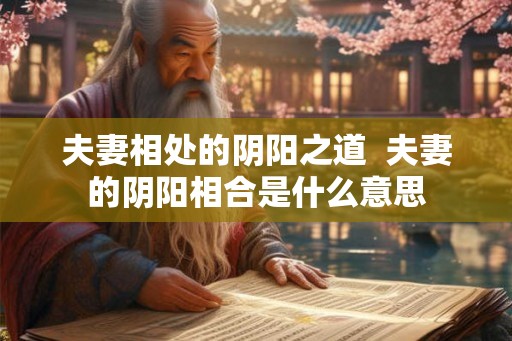 夫妻相处的阴阳之道 夫妻的阴阳相合是什么意思 夫妻相处的阴阳之道 夫妻的阴阳相合是什么意思