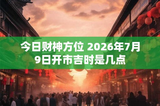 今日财神方位 2026年7月9日开市吉时是几点