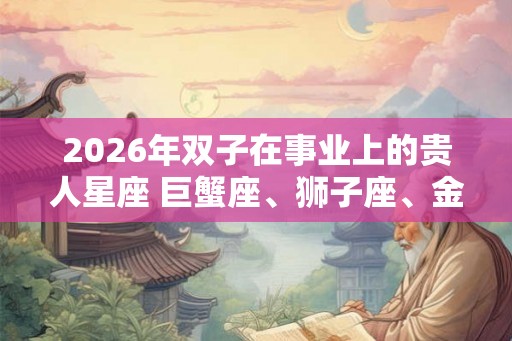2026年双子在事业上的贵人星座 巨蟹座、狮子座、金牛座