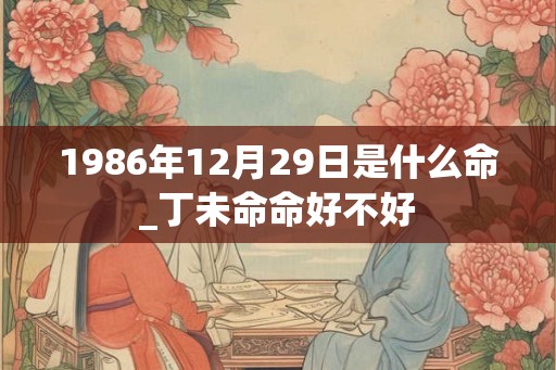 1986年12月29日是什么命_丁未命命好不好