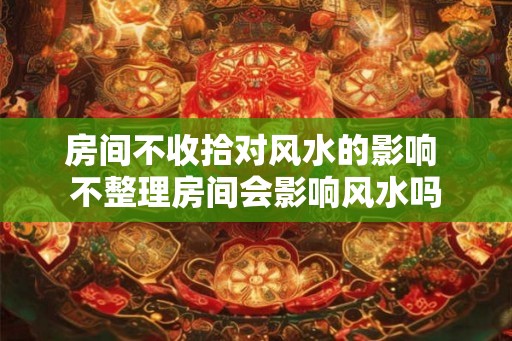 房间不收拾对风水的影响 不整理房间会影响风水吗 房间不收拾对风水的影响 不整理房间会影响风水吗