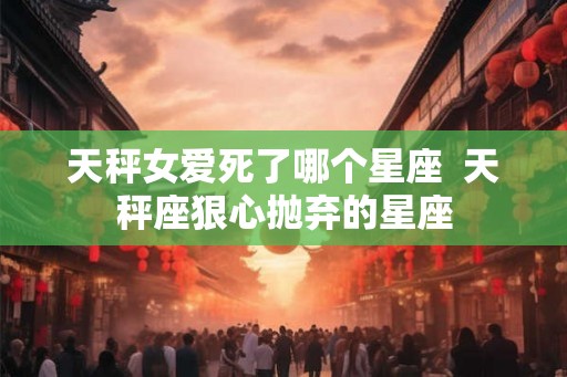 天秤女爱死了哪个星座  天秤座狠心抛弃的星座