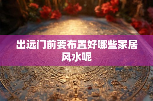 出远门前要布置好哪些家居风水呢 出远门前要布置好哪些家居风水呢