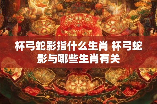 杯弓蛇影指什么生肖 杯弓蛇影与哪些生肖有关