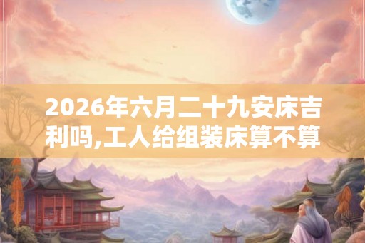 2026年六月二十九安床吉利吗,工人给组装床算不算安床 2026年六月二十九安床吉利吗,工人给组装床算不算安床