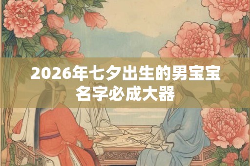 2026年七夕出生的男宝宝名字必成大器 2026年七夕出生的男宝宝名字必成大器
