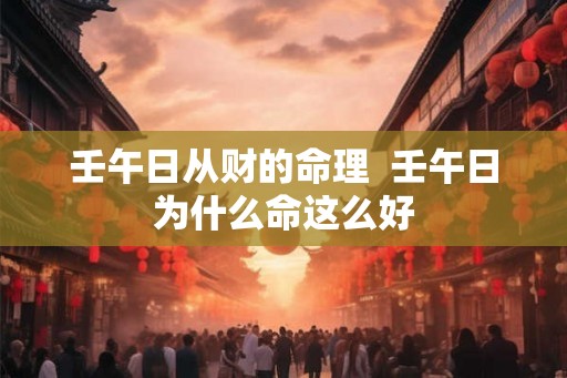 壬午日从财的命理  壬午日为什么命这么好