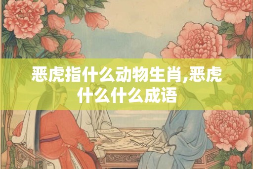 恶虎指什么动物生肖,恶虎什么什么成语 恶虎指什么动物生肖,恶虎什么什么成语