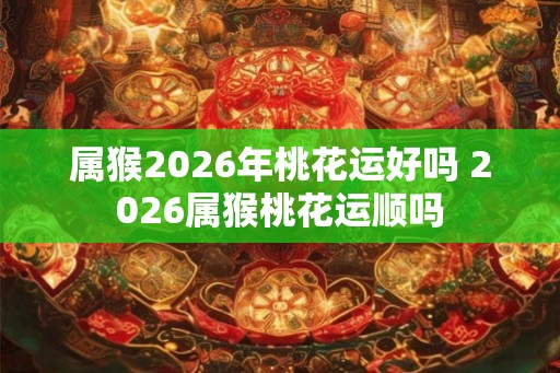 属猴2026年桃花运好吗 2026属猴桃花运顺吗
