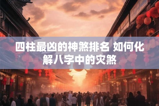 四柱最凶的神煞排名 如何化解八字中的灾煞 四柱最凶的神煞排名 如何化解八字中的灾煞