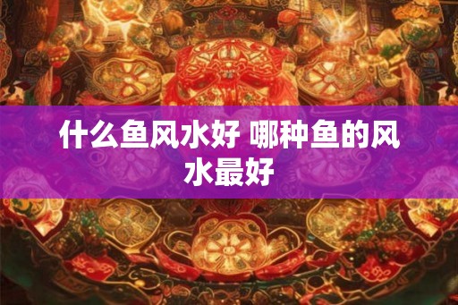 什么鱼风水好 哪种鱼的风水最好