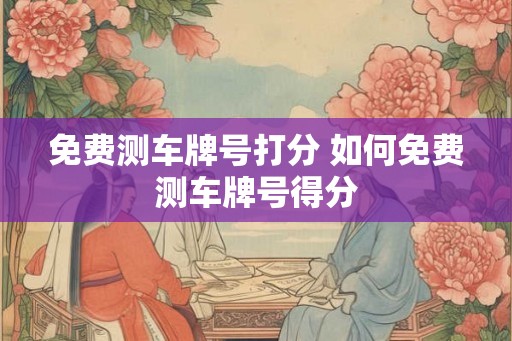 免费测车牌号打分 如何免费测车牌号得分 免费测车牌号打分 如何免费测车牌号得分