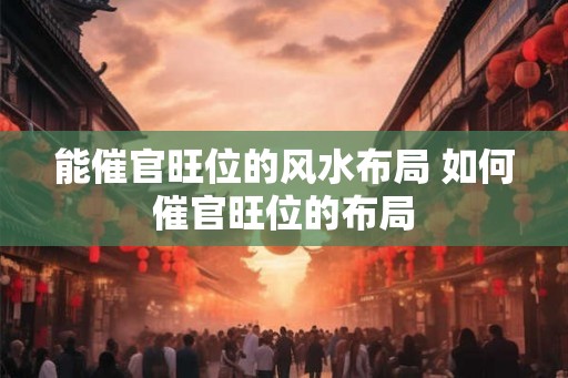 能催官旺位的风水布局 如何催官旺位的布局