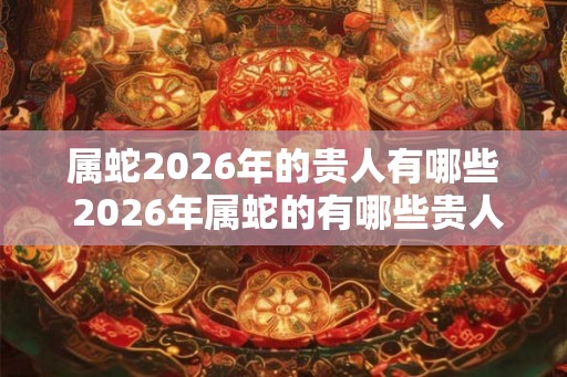 属蛇2026年的贵人有哪些 2026年属蛇的有哪些贵人 属蛇2026年的贵人有哪些 2026年属蛇的有哪些贵人