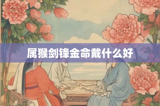 属猴剑锋金命戴什么好 属猴剑锋金命戴什么好