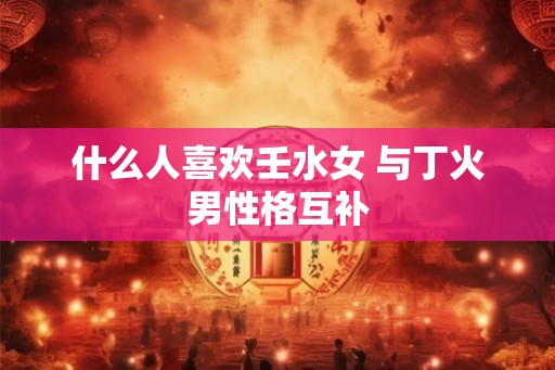 什么人喜欢壬水女 与丁火男性格互补