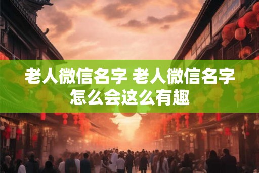 老人微信名字 老人微信名字怎么会这么有趣