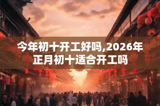 今年初十开工好吗,2026年正月初十适合开工吗