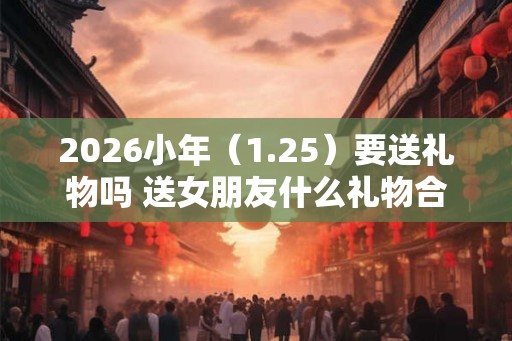 2026小年（1.25）要送礼物吗 送女朋友什么礼物合适