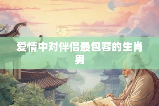 爱情中对伴侣最包容的生肖男