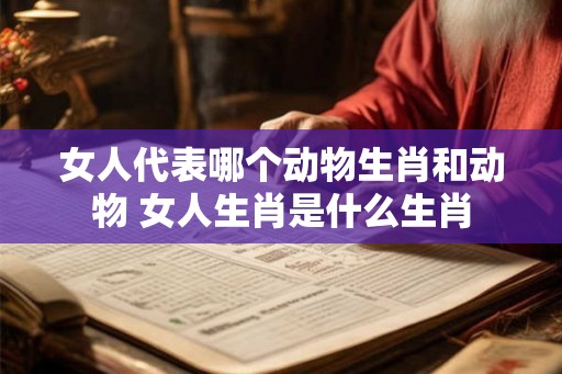 女人代表哪个动物生肖和动物 女人生肖是什么生肖