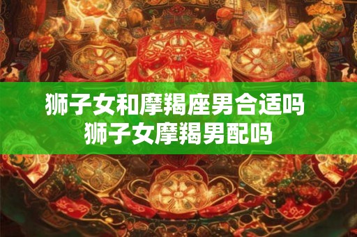 狮子女和摩羯座男合适吗 狮子女摩羯男配吗