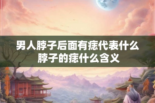 男人脖子后面有痣代表什么 脖子的痣什么含义